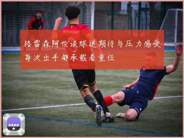 格雷森阿伦谈球迷期待与压力感受每次出手都承载着重任
