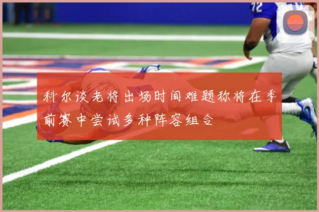 科尔谈老将出场时间难题称将在季前赛中尝试多种阵容组合