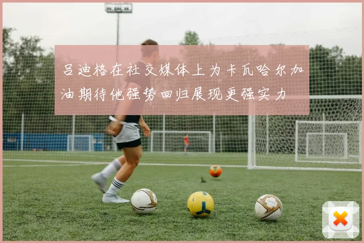 吕迪格在社交媒体上为卡瓦哈尔加油期待他强势回归展现更强实力