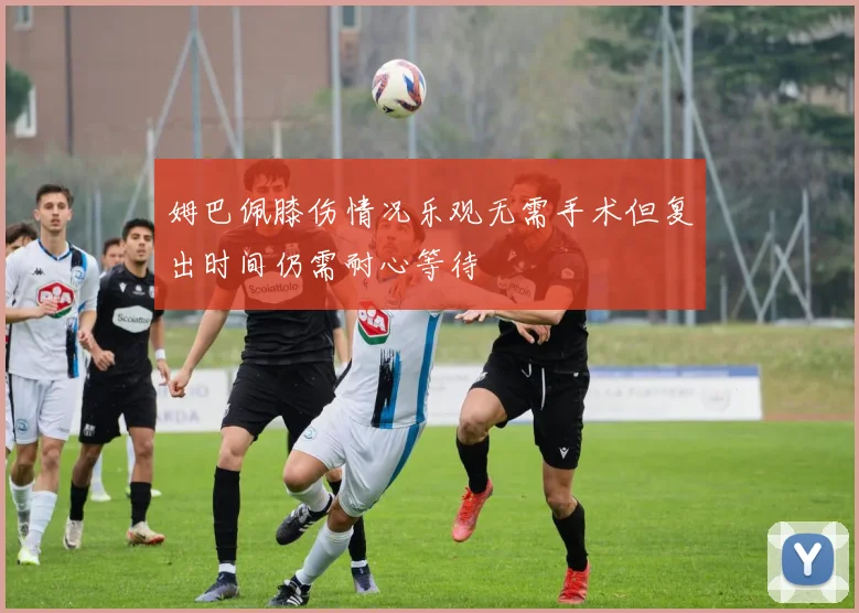 姆巴佩膝伤情况乐观无需手术但复出时间仍需耐心等待