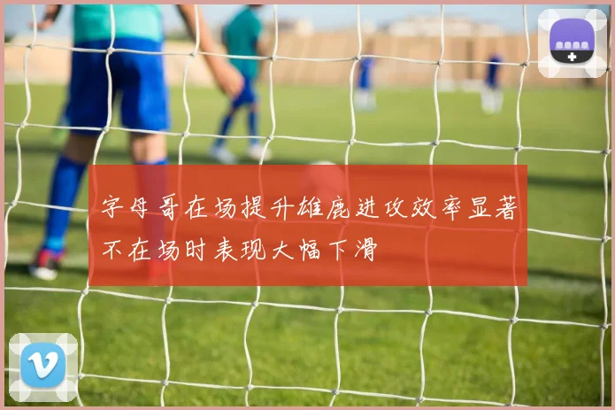 字母哥在场提升雄鹿进攻效率显著不在场时表现大幅下滑
