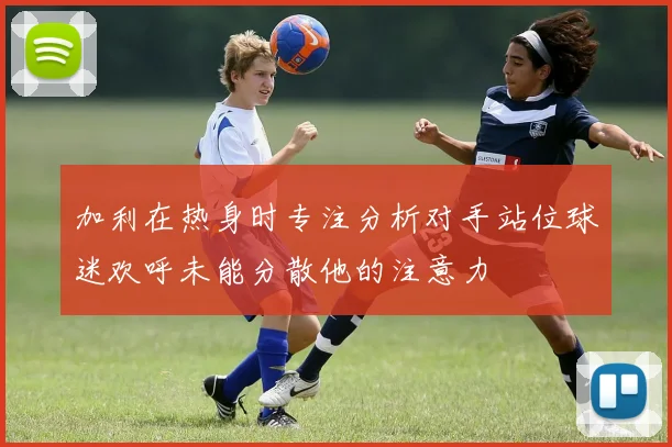 加利在热身时专注分析对手站位球迷欢呼未能分散他的注意力