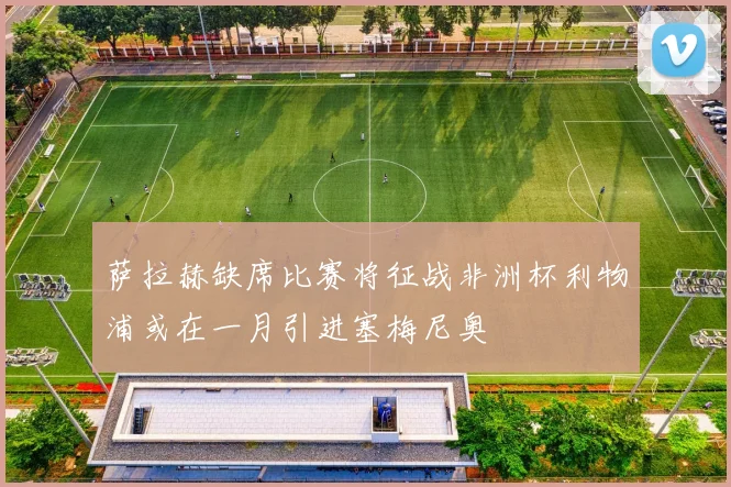 萨拉赫缺席比赛将征战非洲杯利物浦或在一月引进塞梅尼奥