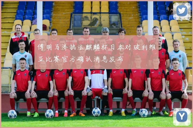 傅明马济执法麒麟杯日本对玻利维亚比赛官方确认消息发布