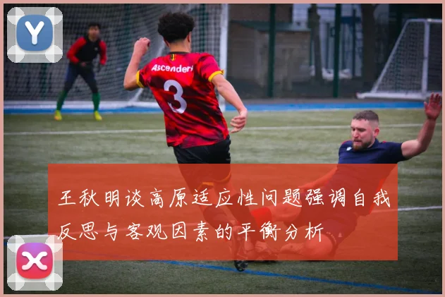 王秋明谈高原适应性问题强调自我反思与客观因素的平衡分析