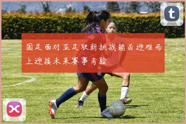 国足面对亚足联新挑战能否迎难而上迎接未来赛事考验