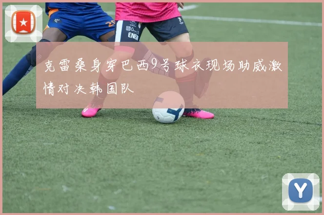 克雷桑身穿巴西9号球衣现场助威激情对决韩国队