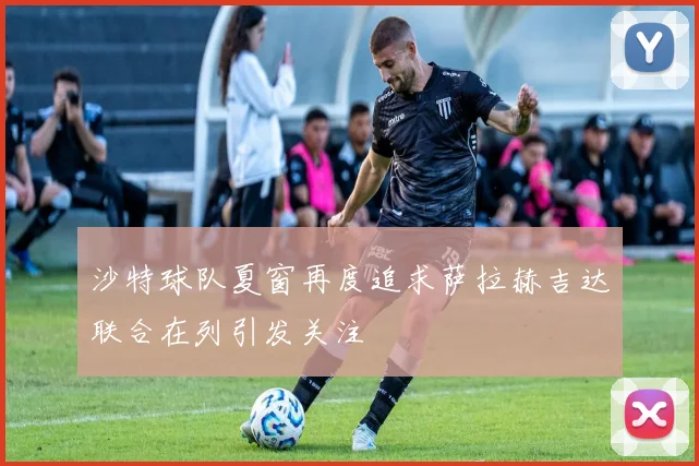 沙特球队夏窗再度追求萨拉赫吉达联合在列引发关注
