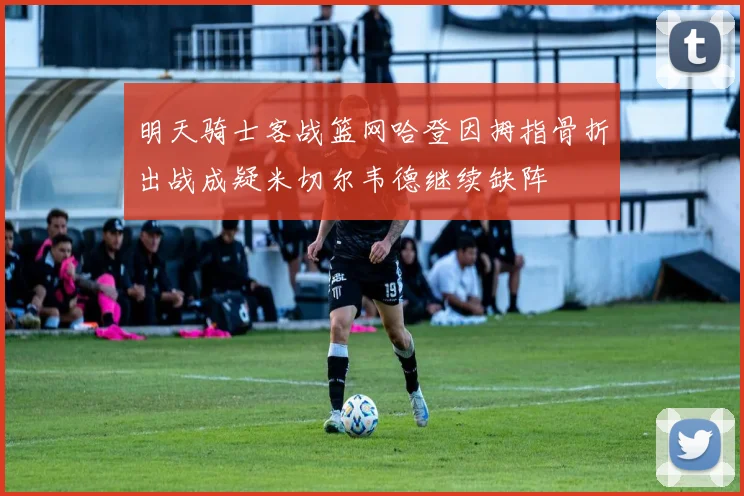 明天骑士客战篮网哈登因拇指骨折出战成疑米切尔韦德继续缺阵