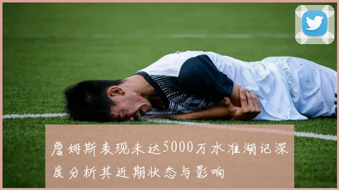 詹姆斯表现未达5000万水准湖记深度分析其近期状态与影响