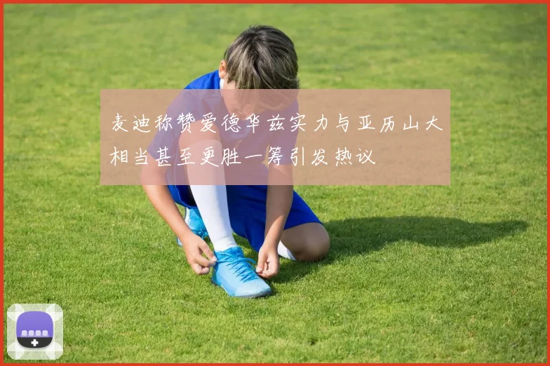 麦迪称赞爱德华兹实力与亚历山大相当甚至更胜一筹引发热议