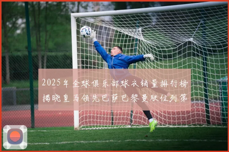 2025年全球俱乐部球衣销量排行榜揭晓皇马领先巴萨巴黎曼联位列第七