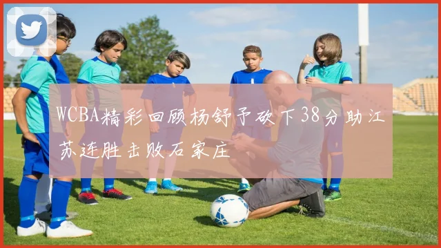 WCBA精彩回顾杨舒予砍下38分助江苏连胜击败石家庄