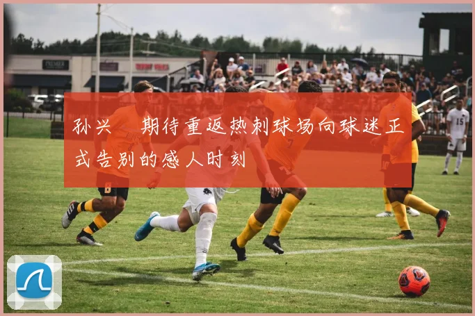 孙兴慜期待重返热刺球场向球迷正式告别的感人时刻