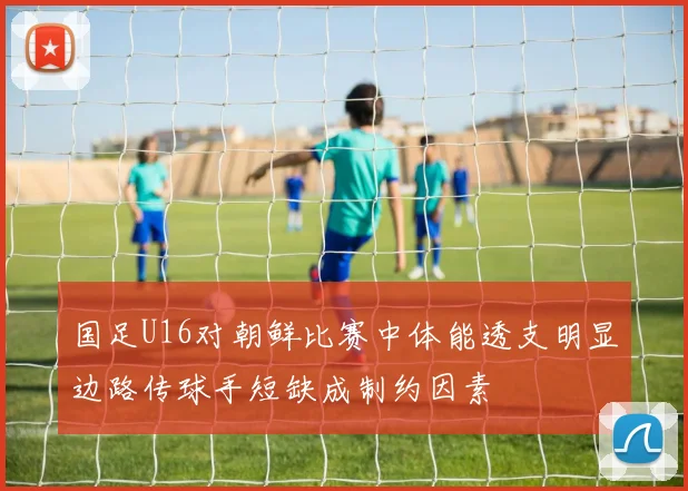 国足U16对朝鲜比赛中体能透支明显边路传球手短缺成制约因素