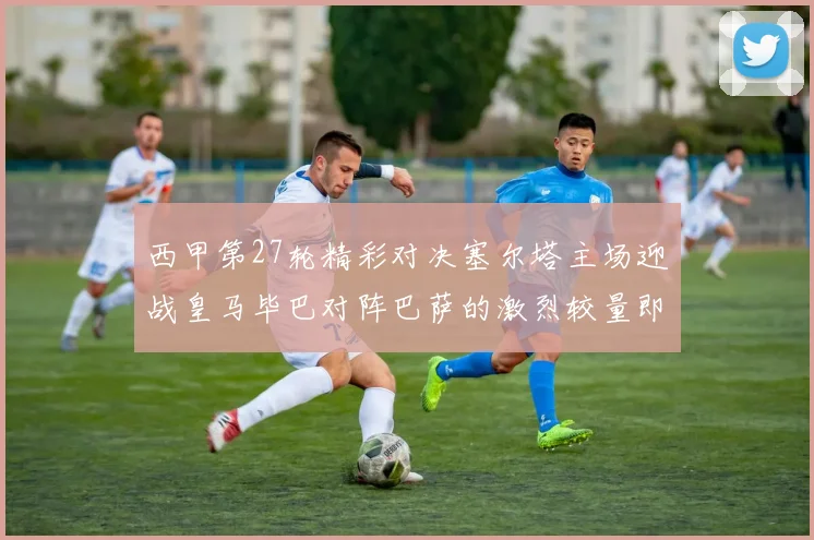 西甲第27轮精彩对决塞尔塔主场迎战皇马毕巴对阵巴萨的激烈较量即将上演