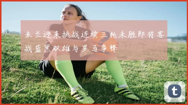 米兰迎来挑战连续三轮未胜即将客战蓝黑双雄与罗马争锋