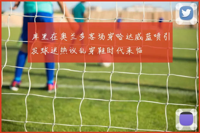 库里在奥兰多客场穿哈达威蓝喷引发球迷热议乱穿鞋时代来临