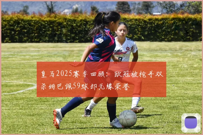 皇马2025赛季回顾：欧冠被枪手双杀姆巴佩59球却无缘荣誉