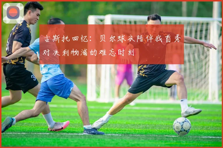 古斯托回忆：贝尔球衣陪伴我首秀对决利物浦的难忘时刻