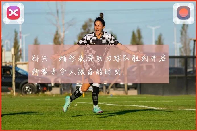 孙兴慜精彩表现助力球队胜利开启新赛季令人振奋的时刻