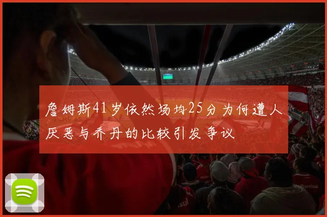 詹姆斯41岁依然场均25分为何遭人厌恶与乔丹的比较引发争议