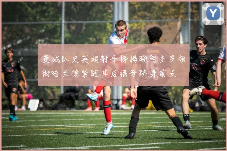 曼城队史英超射手榜揭晓阿圭罗领衔哈兰德紧随其后福登跻身前五