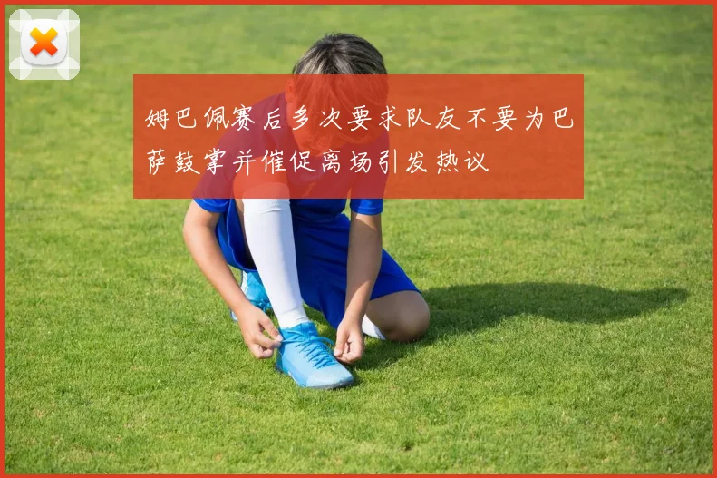 姆巴佩赛后多次要求队友不要为巴萨鼓掌并催促离场引发热议