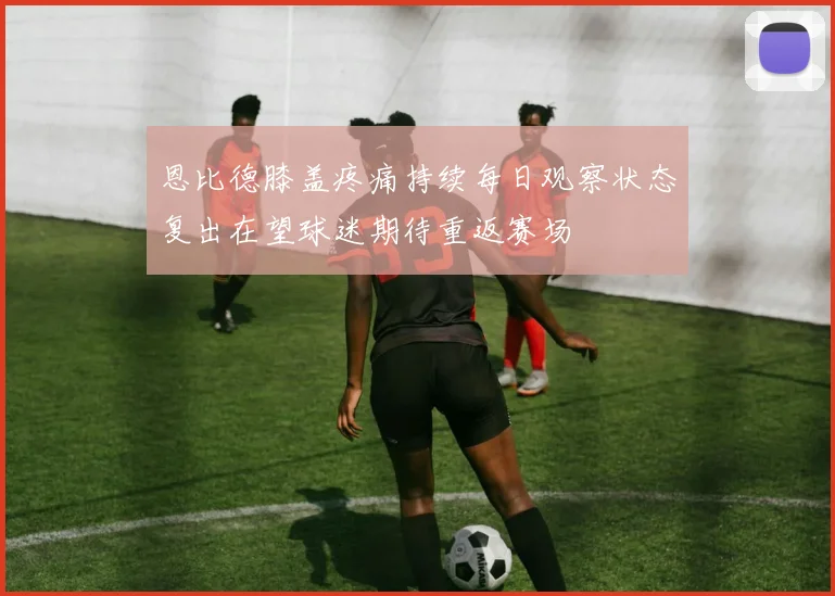恩比德膝盖疼痛持续每日观察状态复出在望球迷期待重返赛场