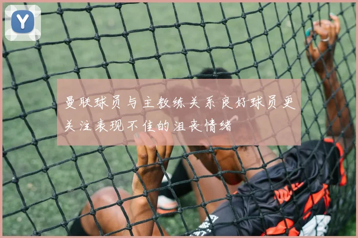 曼联球员与主教练关系良好球员更关注表现不佳的沮丧情绪