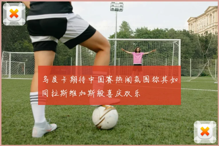 乌度卡期待中国赛热闹氛围称其如同拉斯维加斯般喜庆欢乐