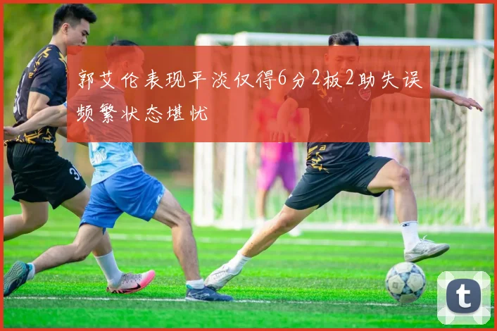 郭艾伦表现平淡仅得6分2板2助失误频繁状态堪忧