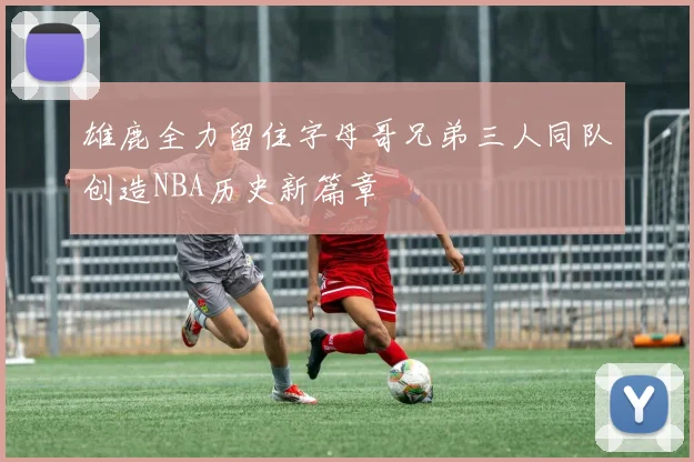 雄鹿全力留住字母哥兄弟三人同队创造NBA历史新篇章